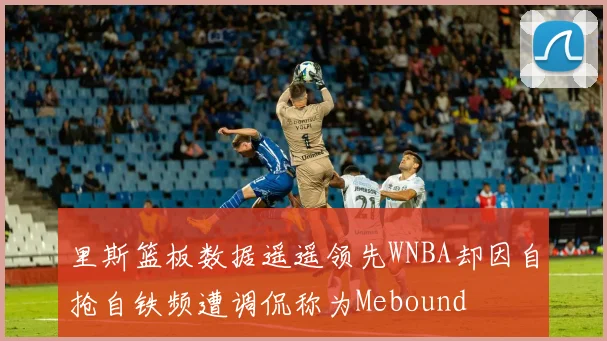 里斯篮板数据遥遥领先WNBA却因自抢自铁频遭调侃称为Mebound