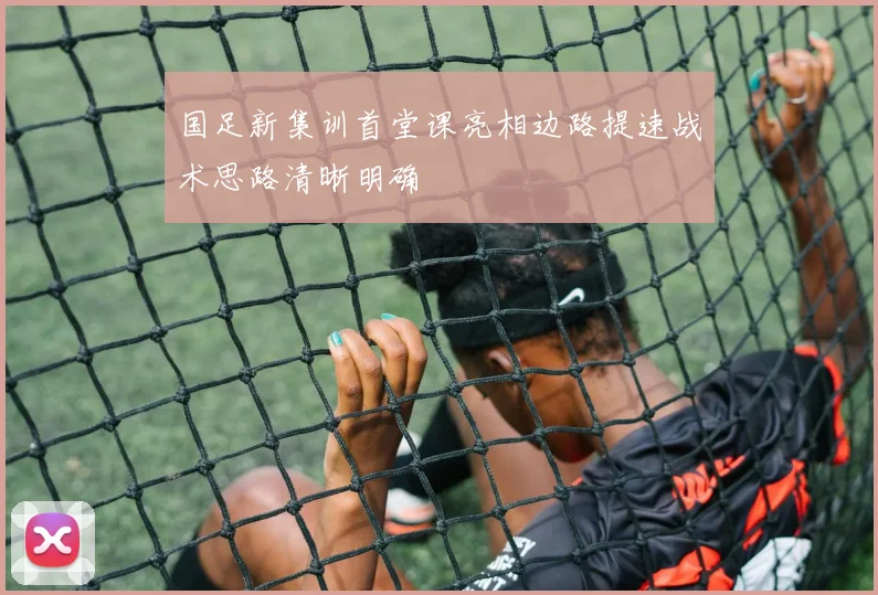 国足新集训首堂课亮相边路提速战术思路清晰明确
