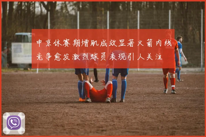 申京休赛期增肌成效显著火箭内线竞争愈发激烈球员表现引人关注