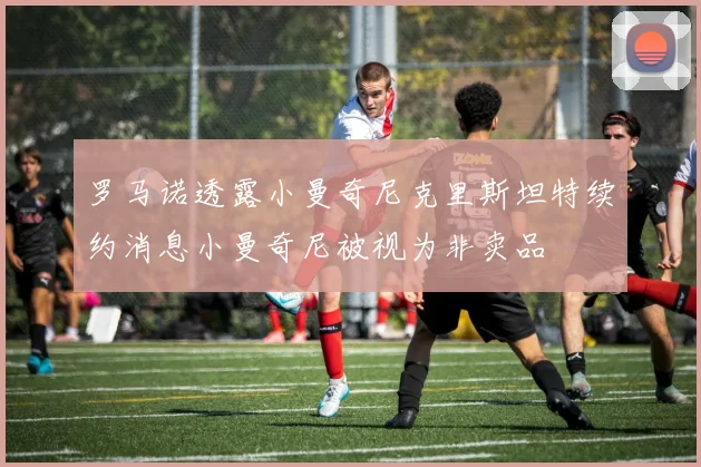 罗马诺透露小曼奇尼克里斯坦特续约消息小曼奇尼被视为非卖品