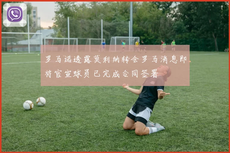 罗马诺透露莫利纳转会罗马消息即将官宣球员已完成合同签署