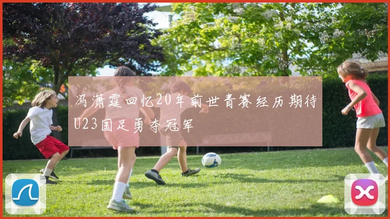 冯潇霆回忆20年前世青赛经历期待U23国足勇夺冠军