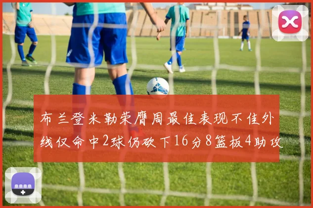 布兰登米勒荣膺周最佳表现不佳外线仅命中2球仍砍下16分8篮板4助攻