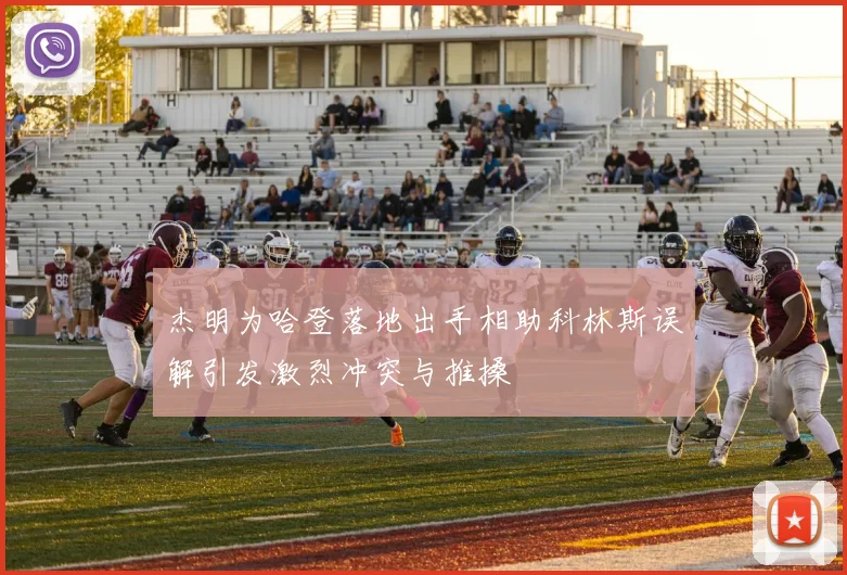 杰明为哈登落地出手相助科林斯误解引发激烈冲突与推搡