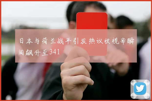 日本与荷兰战平引发热议收视率瞬间飙升至341