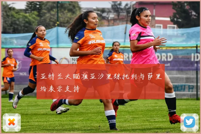 亚特兰大瞄准亚沙里琼托利与萨里均表示支持