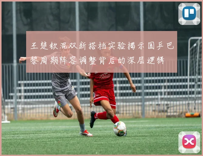 王楚钦混双新搭档实验揭示国乒巴黎周期阵容调整背后的深层逻辑