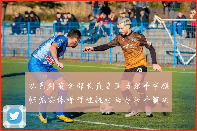 以色列安全部长直言亚马尔手中旗帜无实体呼吁理性对话与和平解决方案