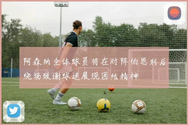 阿森纳全体球员将在对阵伯恩利后绕场致谢球迷展现团结精神