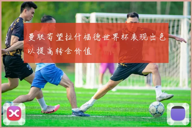 曼联寄望拉什福德世界杯表现出色以提高转会价值