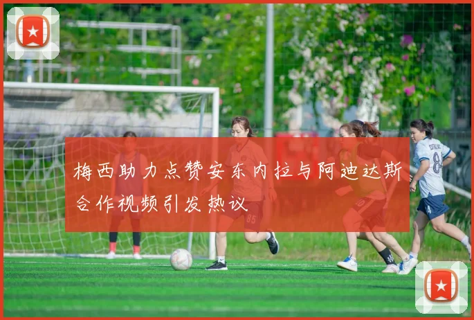 梅西助力点赞安东内拉与阿迪达斯合作视频引发热议