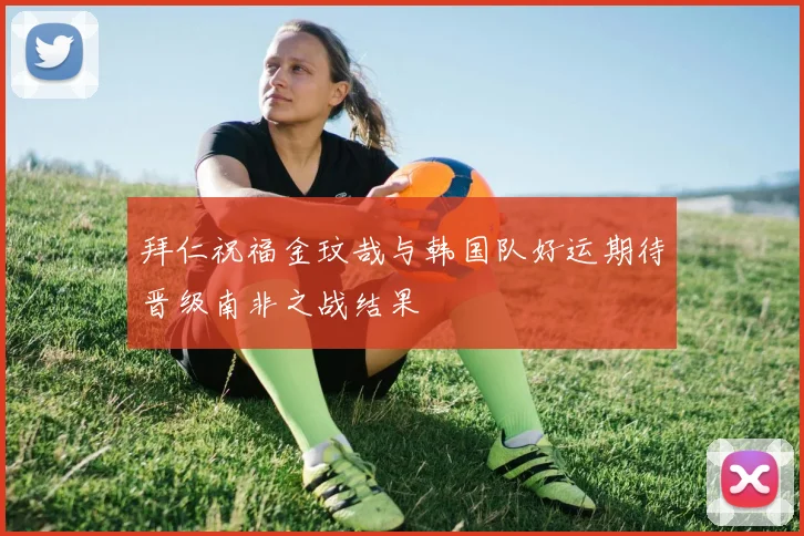 拜仁祝福金玟哉与韩国队好运期待晋级南非之战结果