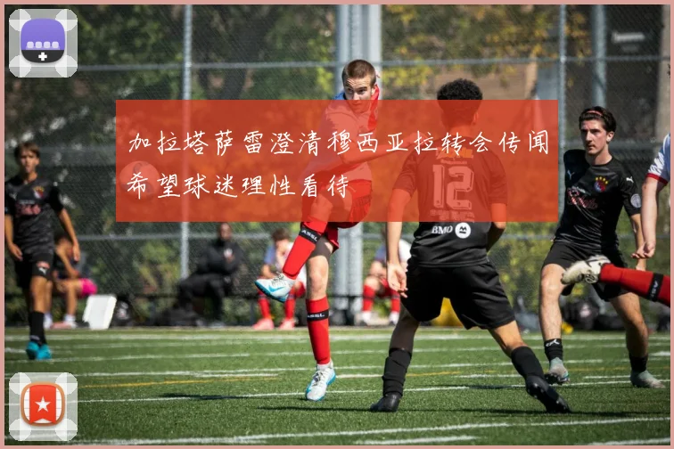 加拉塔萨雷澄清穆西亚拉转会传闻希望球迷理性看待