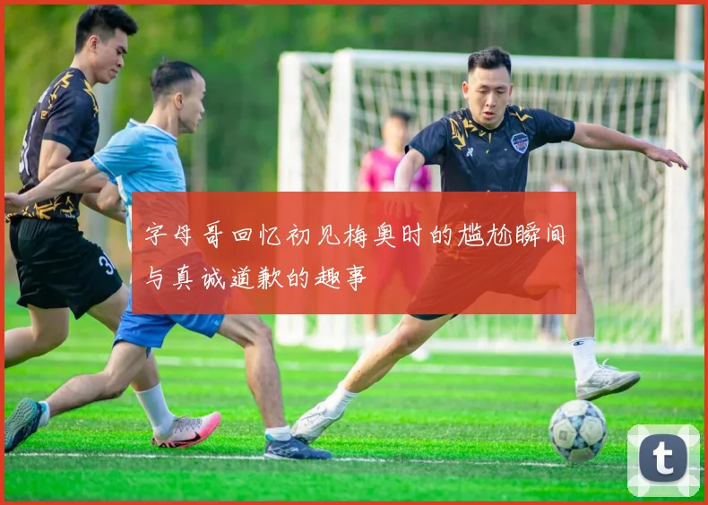 字母哥回忆初见梅奥时的尴尬瞬间与真诚道歉的趣事