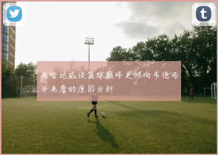 老哈达威谈篮球巅峰更倾向韦德而非老詹的原因分析