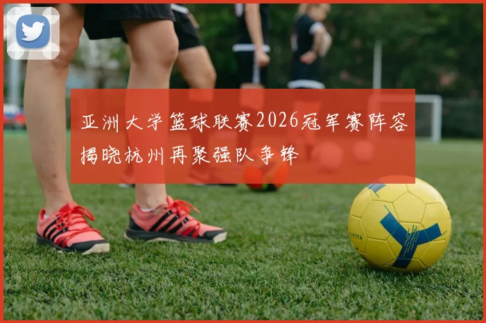 亚洲大学篮球联赛2026冠军赛阵容揭晓杭州再聚强队争锋