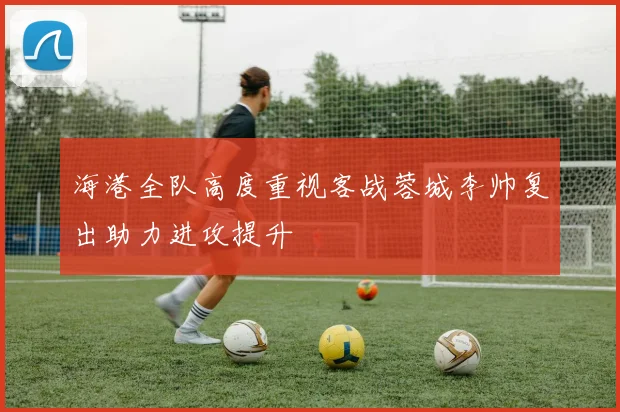 海港全队高度重视客战蓉城李帅复出助力进攻提升