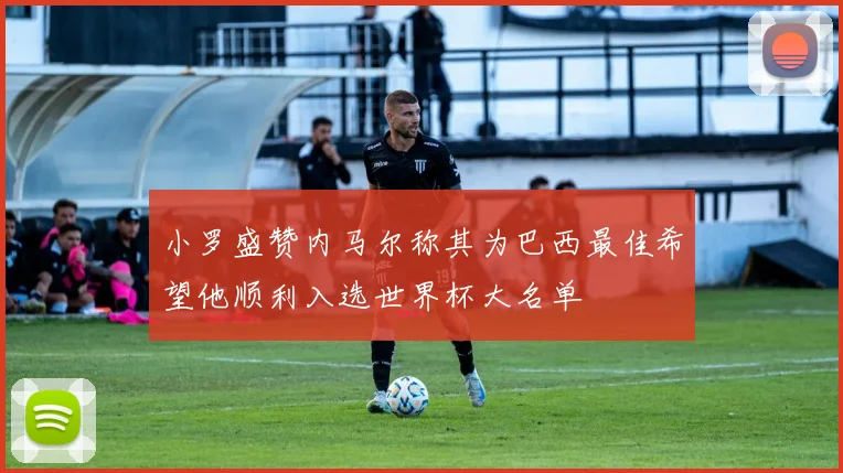 小罗盛赞内马尔称其为巴西最佳希望他顺利入选世界杯大名单