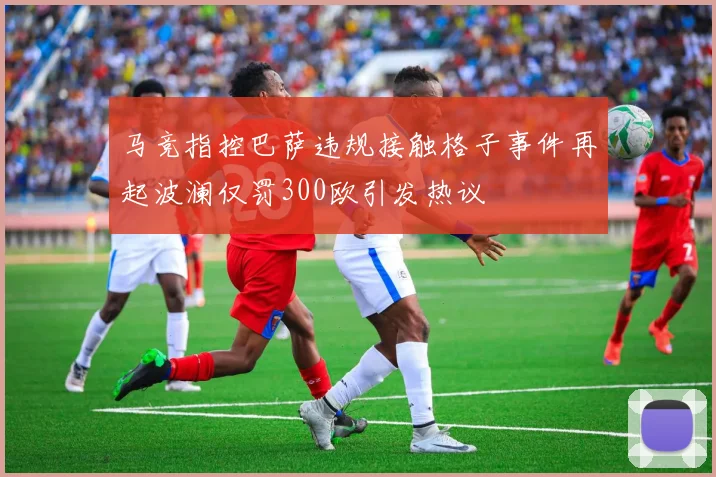 马竞指控巴萨违规接触格子事件再起波澜仅罚300欧引发热议