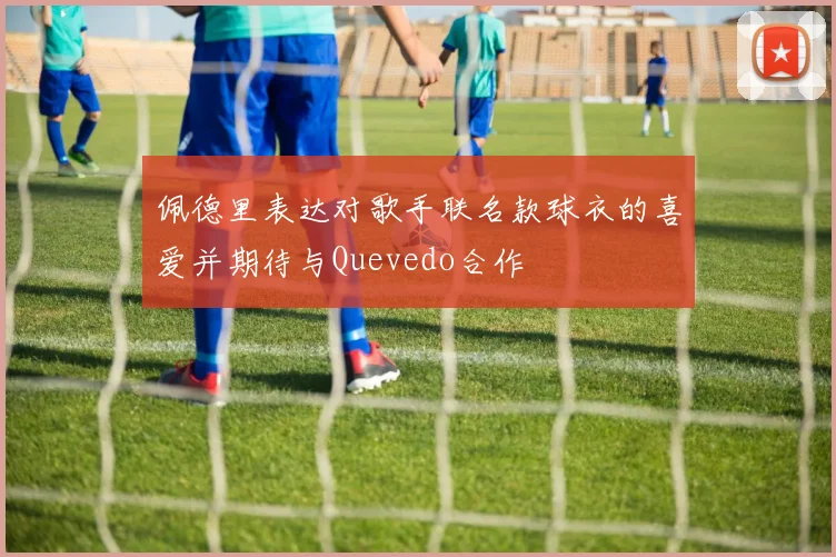 佩德里表达对歌手联名款球衣的喜爱并期待与Quevedo合作
