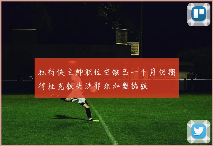 独行侠主帅职位空缺已一个月仍期待杜克教头沙耶尔加盟执教
