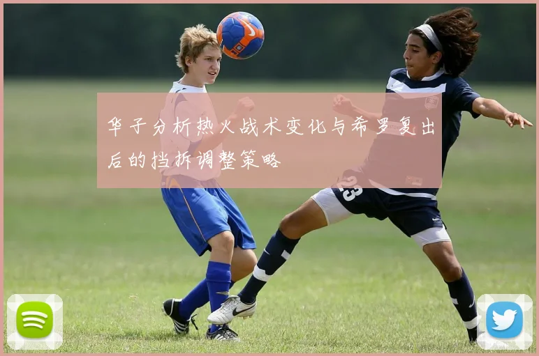 华子分析热火战术变化与希罗复出后的挡拆调整策略