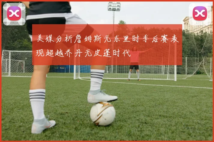 美媒分析詹姆斯无东里时季后赛表现超越乔丹无皮蓬时代