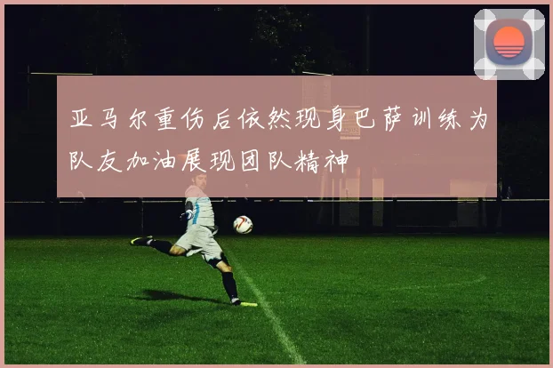亚马尔重伤后依然现身巴萨训练为队友加油展现团队精神