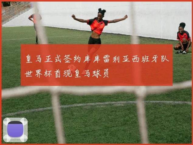 皇马正式签约库库雷利亚西班牙队世界杯首现皇马球员