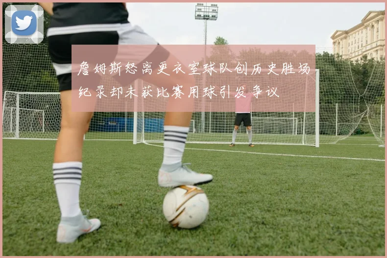 詹姆斯怒离更衣室球队创历史胜场纪录却未获比赛用球引发争议