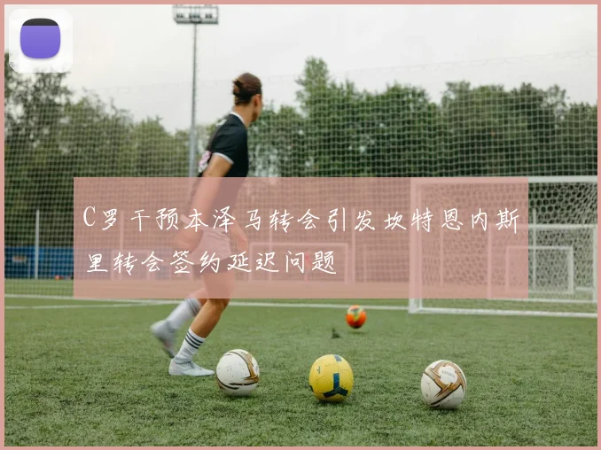 C罗干预本泽马转会引发坎特恩内斯里转会签约延迟问题